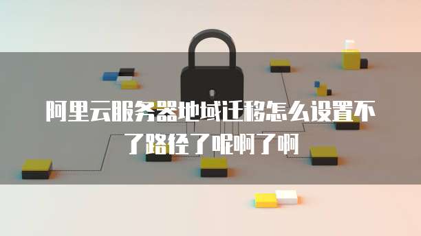 阿里云服务器地域迁移怎么设置不了路径了呢啊了啊