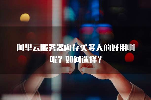 阿里云服务器内存买多大的好用啊呢?如何选择?