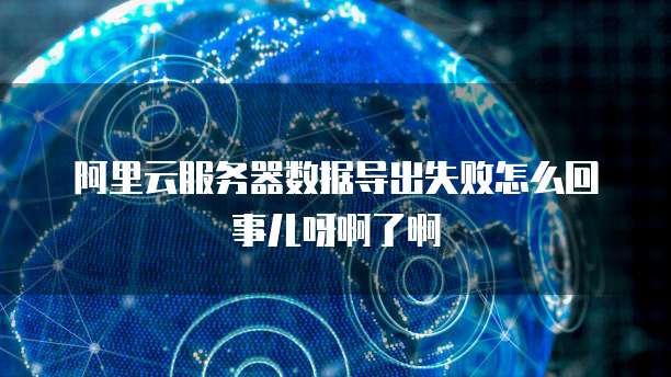 阿里云服务器数据导出失败怎么回事儿呀啊了啊