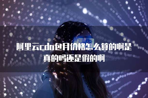 阿里云cdn包月价格怎么算的啊是真的吗还是假的啊