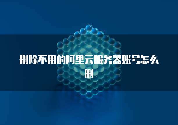 删除不用的阿里云服务器账号怎么删