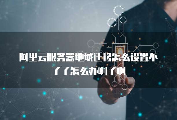 阿里云服务器地域迁移怎么设置不了了怎么办啊了啊