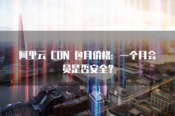 阿里云 CDN 包月价格:一个月会员是否安全?