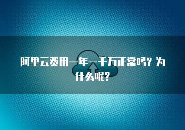 阿里云费用一年一千万正常吗?为什么呢?