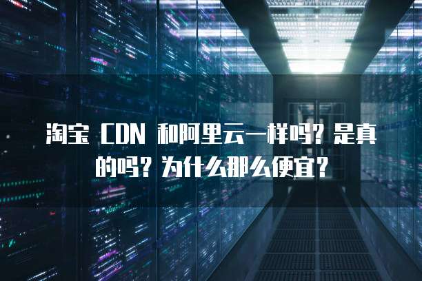 淘宝 CDN 和阿里云一样吗?是真的吗?为什么那么便宜?