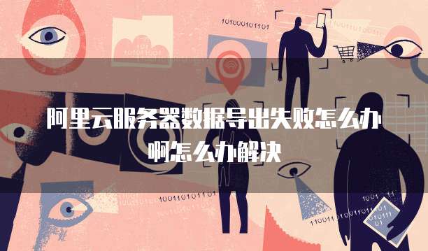 阿里云服务器数据导出失败怎么办啊怎么办解决