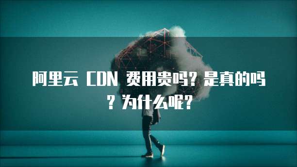 阿里云 CDN 费用贵吗？是真的吗？为什么呢？