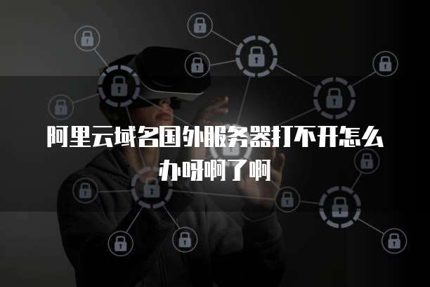 阿里云域名国外服务器打不开怎么办呀啊了啊