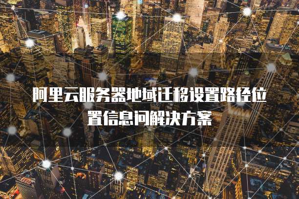 阿里云服务器地域迁移设置路径位置信息问解决方案