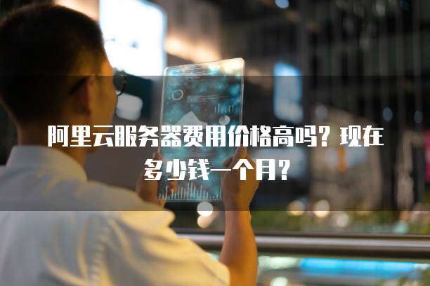 阿里云服务器费用价格高吗?现在多少钱一个月?