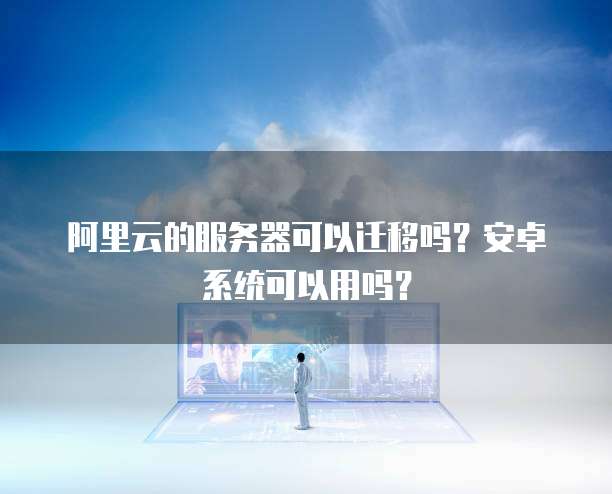 阿里云的服务器可以迁移吗？安卓系统可以用吗？
