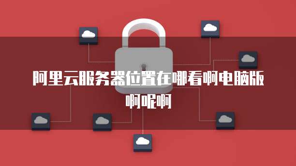 阿里云服务器位置在哪看啊电脑版啊呢啊