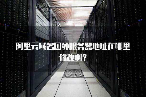 阿里云域名国外服务器地址在哪里修改啊?