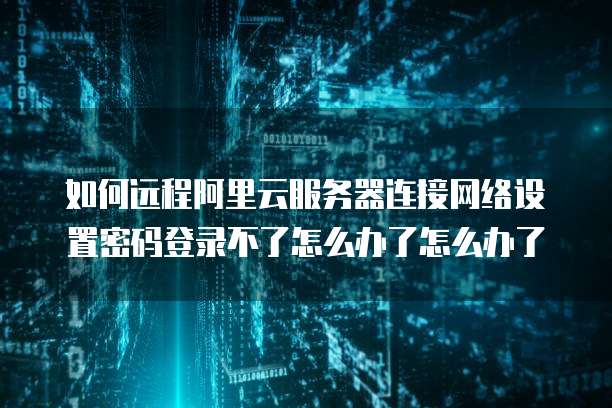 如何远程阿里云服务器连接网络设置密码登录不了怎么办了怎么办了