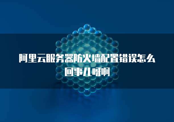 阿里云服务器防火墙配置错误怎么回事儿呀啊