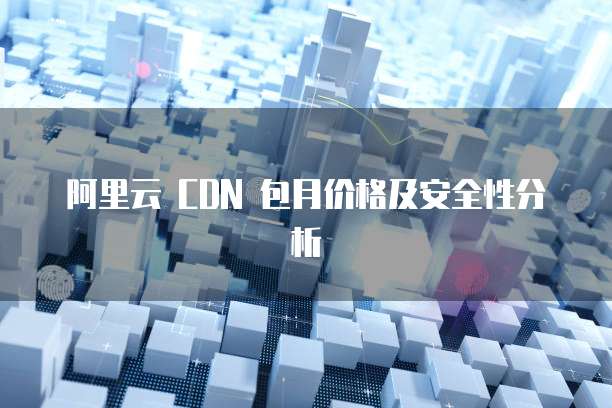 阿里云 CDN 包月价格及安全性分析