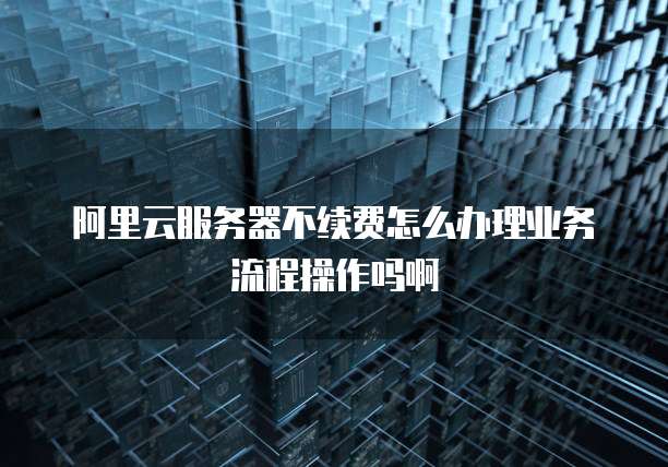阿里云服务器不续费怎么办理业务流程操作吗啊