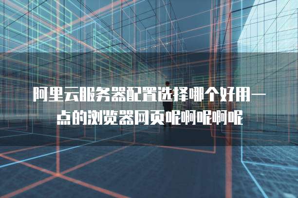 阿里云服务器配置选择哪个好用一点的浏览器网页呢啊呢啊呢