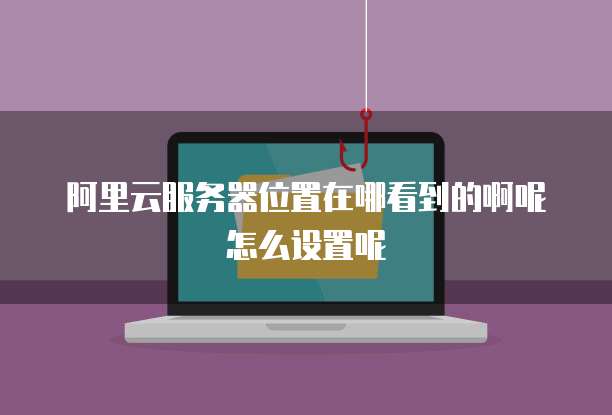 阿里云服务器位置在哪看到的啊呢怎么设置呢