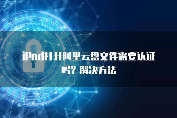 iPad打开阿里云盘文件需要认证吗?解决方法