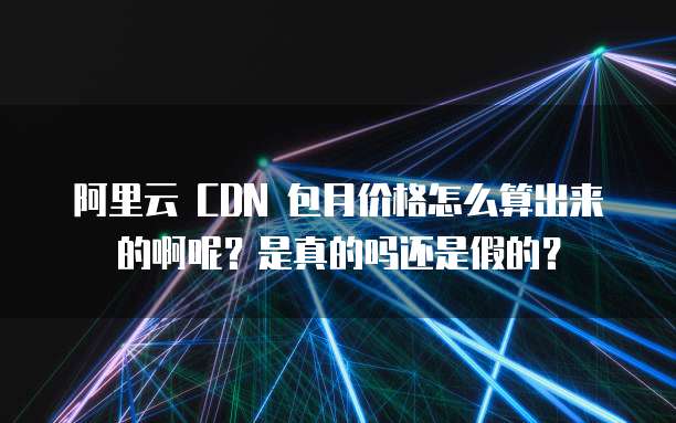 阿里云 CDN 包月价格怎么算出来的啊呢?是真的吗还是假的?