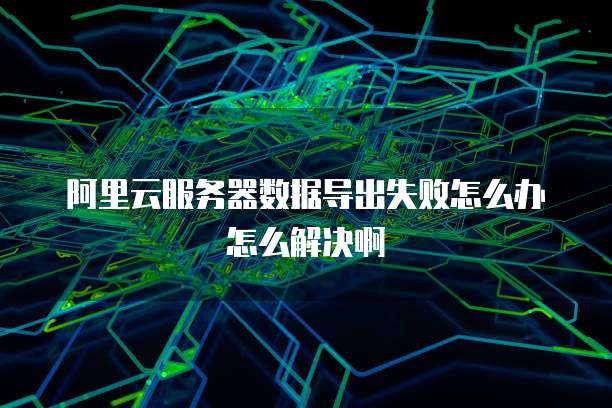 阿里云服务器数据导出失败怎么办怎么解决啊