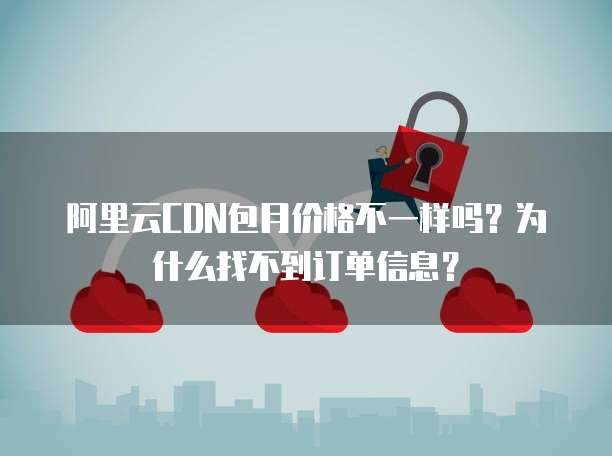 阿里云CDN包月价格不一样吗？为什么找不到订单信息？
