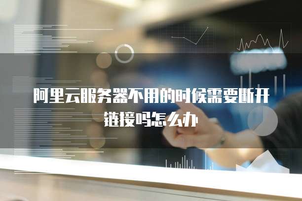 阿里云服务器不用的时候需要断开链接吗怎么办