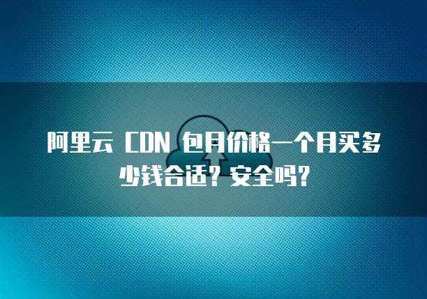 阿里云 CDN 包月价格一个月买多少钱合适?安全吗?