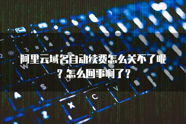 阿里云域名自动续费怎么关不了呢?怎么回事啊了?