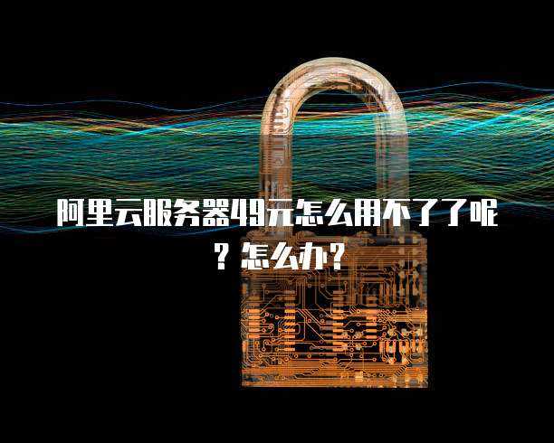 阿里云服务器49元怎么用不了了呢?怎么办?