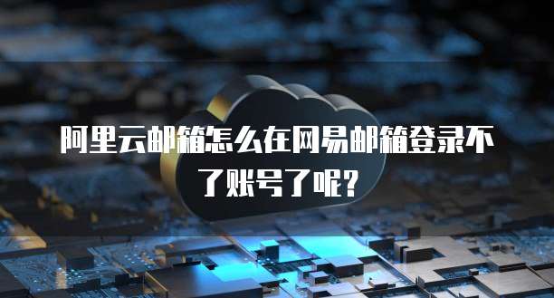阿里云邮箱怎么在网易邮箱登录不了账号了呢?