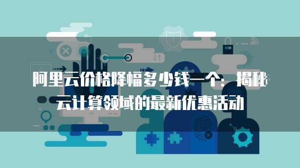 阿里云价格降幅多少钱一个:揭秘云计算领域的最新优惠活动