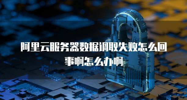 阿里云服务器数据调取失败怎么回事啊怎么办啊