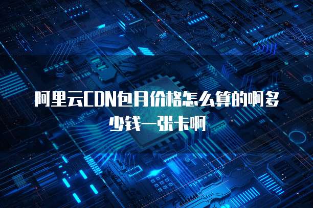 阿里云CDN包月价格怎么算的啊多少钱一张卡啊