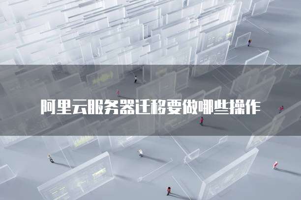 阿里云服务器迁移要做哪些操作