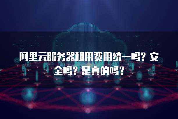 阿里云服务器租用费用统一吗?安全吗?是真的吗?