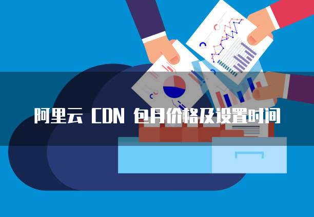 阿里云 CDN 包月价格及设置时间