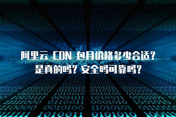 阿里云 CDN 包月价格多少合适?是真的吗?安全吗可靠吗?