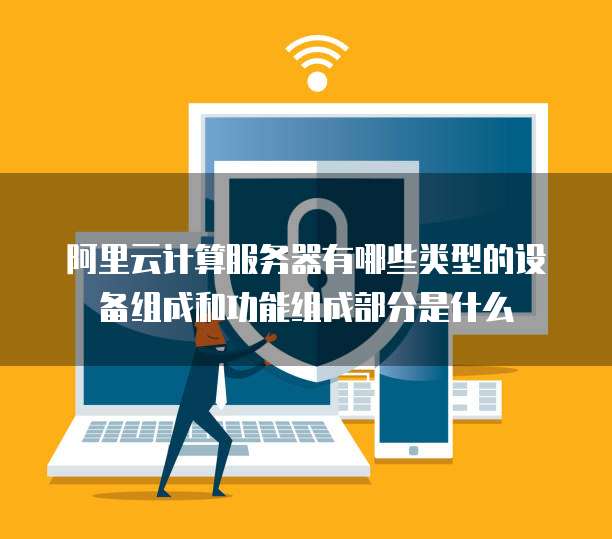 阿里云计算服务器有哪些类型的设备组成和功能组成部分是什么