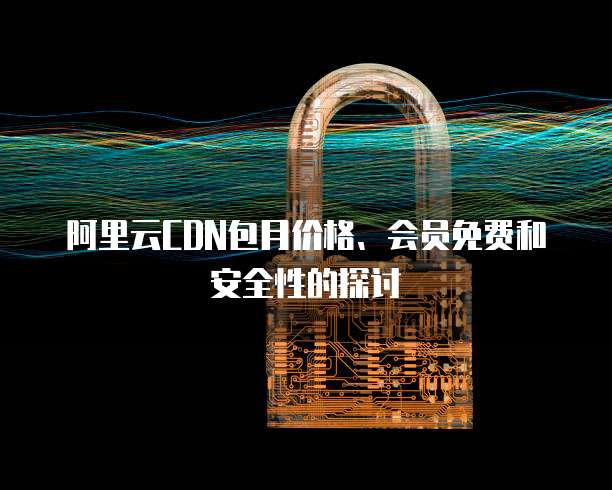 阿里云CDN包月价格、会员免费和安全性的探讨