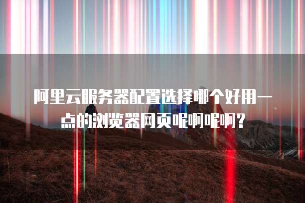 阿里云服务器配置选择哪个好用一点的浏览器网页呢啊呢啊?