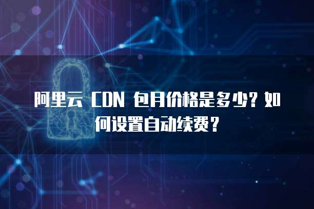 阿里云 CDN 包月价格是多少?如何设置自动续费?