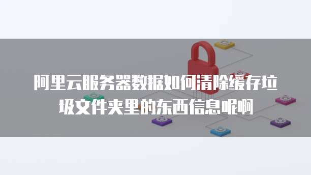 阿里云服务器数据如何清除缓存垃圾文件夹里的东西信息呢啊