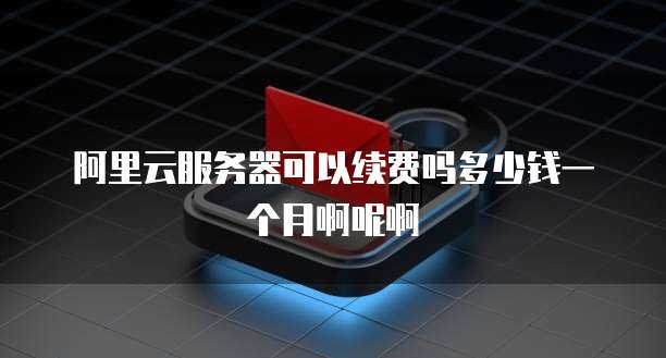 阿里云服务器可以续费吗多少钱一个月啊呢啊