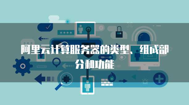 阿里云计算服务器的类型、组成部分和功能