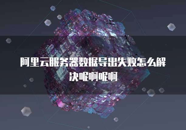 阿里云服务器数据导出失败怎么解决呢啊呢啊