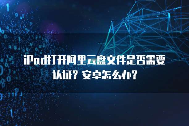 iPad打开阿里云盘文件是否需要认证？安卓怎么办？