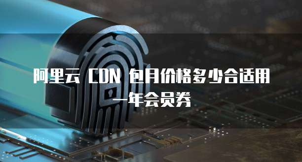 阿里云 CDN 包月价格多少合适用一年会员券