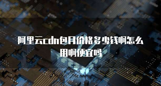 阿里云cdn包月价格多少钱啊怎么用啊便宜吗